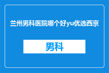 兰州男科医院哪个好yu优选西京(兰州男科医院哪家好？西京医院是优选吗？)